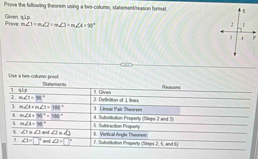 Prove the following theorem using a two-column, statement/reason format. 
Given: q⊥ p. 
Prove: m∠ 1=m∠ 2=m∠ 3=m∠ 4=90°. 
Use a two-column proof. 
Statements Reasons 
1. q⊥p 1. Given 
2. m∠ 1=90° 2. Definition of ⊥ lines 
3. m∠ 4+m∠ 1=180° 3. Linear Pair Theorem 
4. m∠ 4+90°=180° 4. Substitution Property (Steps 2 and 3) 
5. m∠ 4=90° 5. Subtraction Property 
6. ∠ 1≌ ∠ 3 and ∠ 2≌ ∠ 3 6. Vertical Angle Theorem 
7. ∠ 3=□° and ∠ 2=□° 7. Substitution Property (Steps 2, 5, and 6)