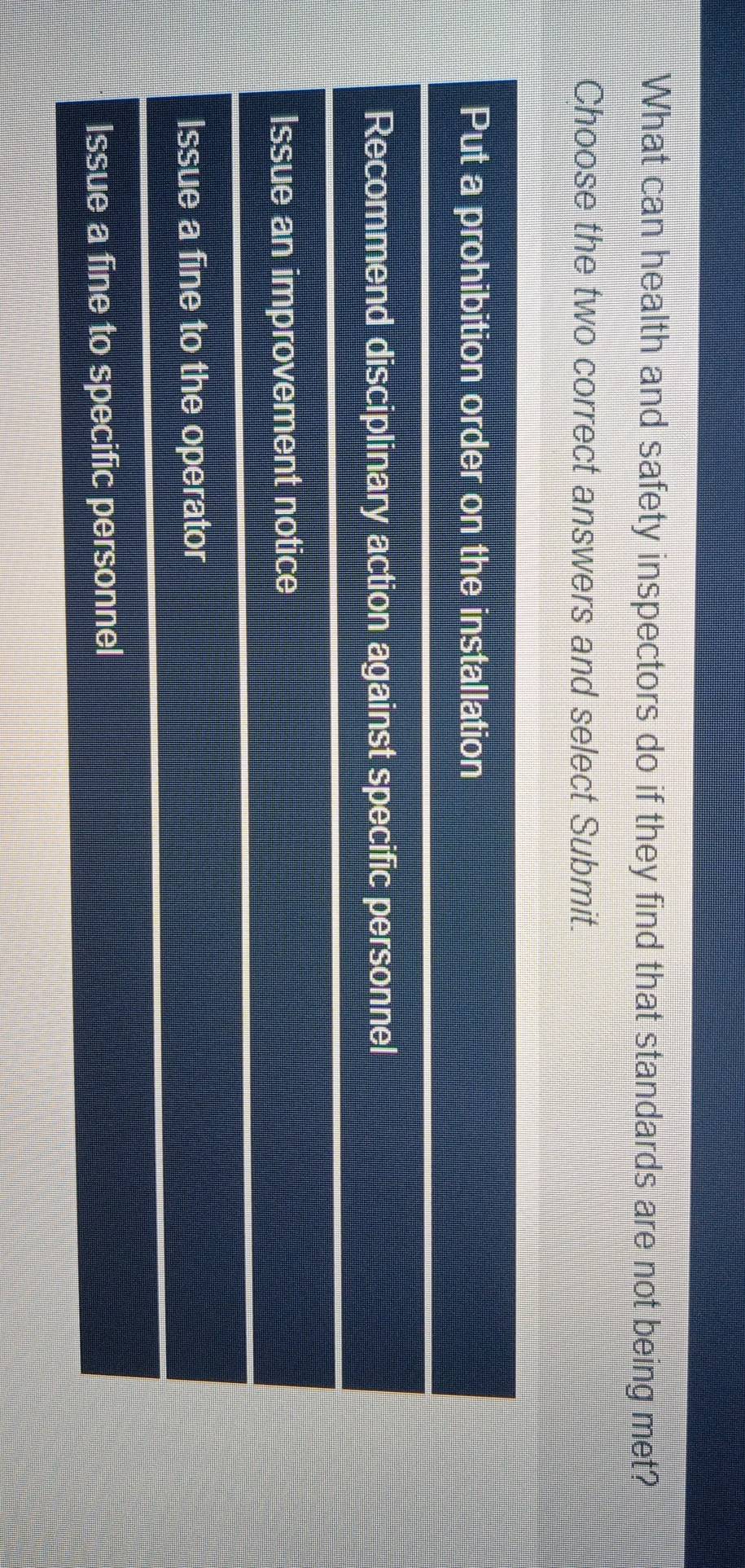 What can health and safety inspectors do if they find that standards are not being met?
Choose the two correct answers and select Submit.
Put a prohibition order on the installation
Recommend disciplinary action against specific personnel
Issue an improvement notice
Issue a fine to the operator
Issue a fine to specific personnel