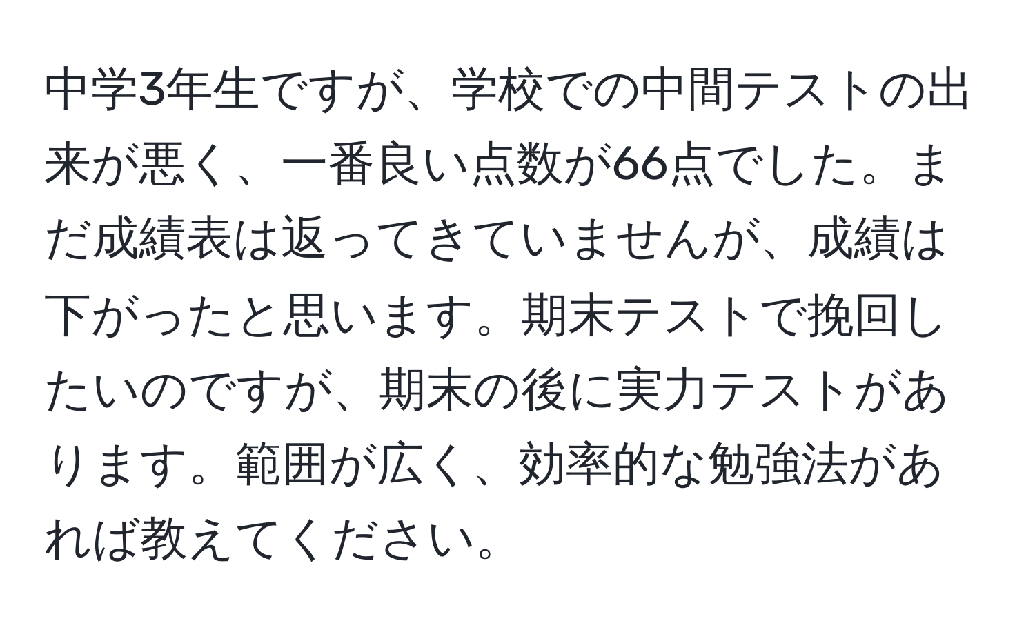 中学3年生ですが、学校での中間テストの出来が悪く、一番良い点数が66点でした。まだ成績表は返ってきていませんが、成績は下がったと思います。期末テストで挽回したいのですが、期末の後に実力テストがあります。範囲が広く、効率的な勉強法があれば教えてください。