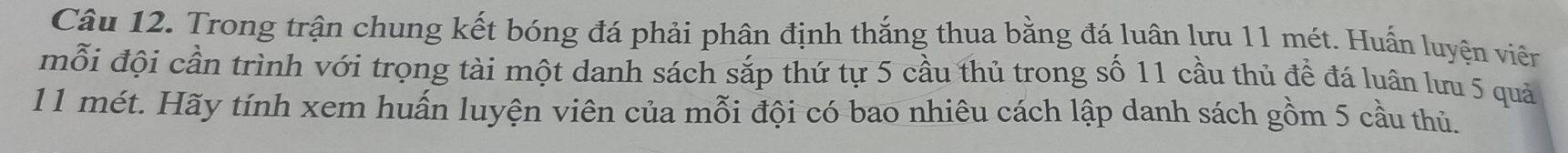 Trong trận chung kết bóng đá phải phân định thắng thua bằng đá luân lưu 11 mét. Huấn luyện viên 
mỗi đội cần trình với trọng tài một danh sách sắp thứ tự 5 cầu thủ trong số 11 cầu thủ đề đá luân lưu 5 quả
11 mét. Hãy tính xem huấn luyện viên của mỗi đội có bao nhiêu cách lập danh sách gồm 5 cầu thủ.