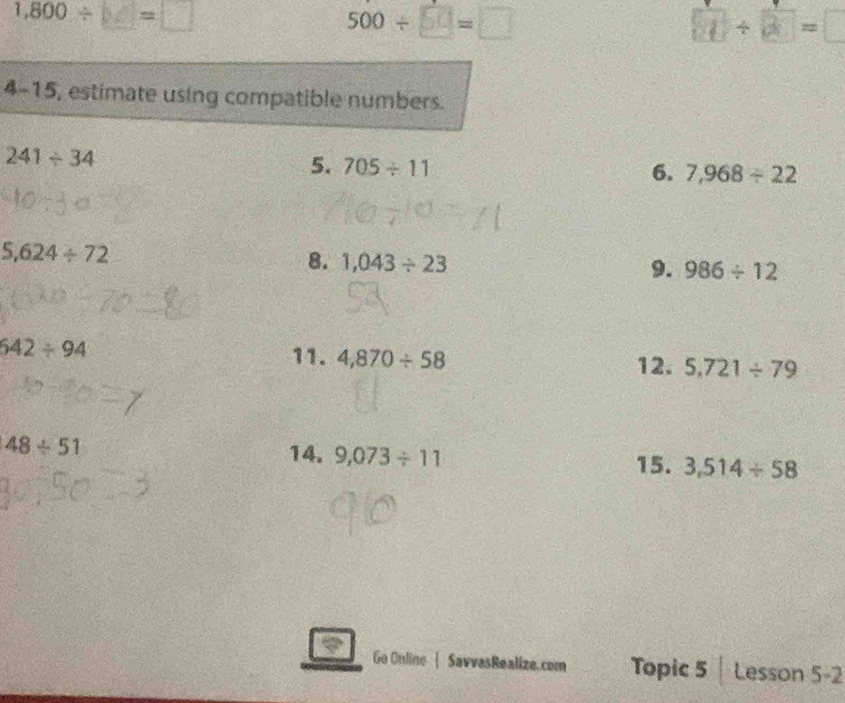 1,800/ =
500/ □ =□ ①÷∞= 
4-15, estimate using compatible numbers.
241/ 34
5. 705/ 11
6. 7,968/ 22
5,624/ 72
8. 1,043/ 23 9. 986/ 12
642/ 94
11. 4,870/ 58 12. 5,721/ 79
48/ 51
14. 9,073/ 11 3,514/ 58
15. 
Go Online | SavvasRealize.com Topic 5 Lesson 5-2