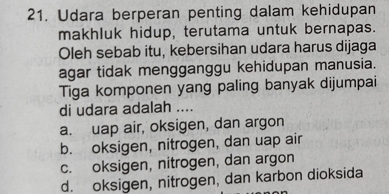 Udara berperan penting dalam kehidupan
makhluk hidup, terutama untuk bernapas.
Oleh sebab itu, kebersihan udara harus dijaga
agar tidak mengganggu kehidupan manusia.
Tiga komponen yang paling banyak dijumpai
di udara adalah ....
a. uap air, oksigen, dan argon
b. oksigen, nitrogen, dan uap air
c. oksigen, nitrogen, dan argon
d. oksigen, nitrogen, dan karbon dioksida