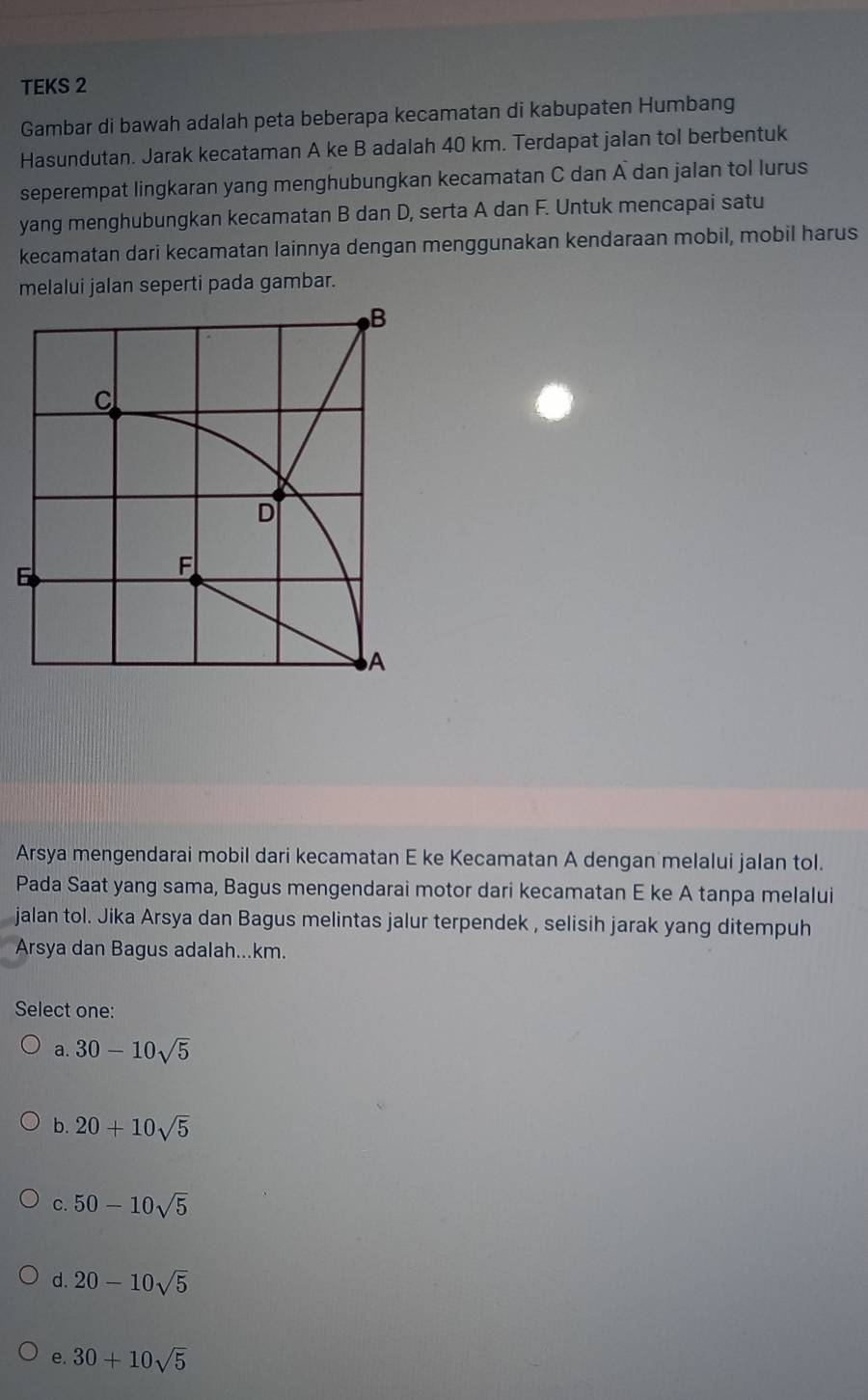 TEKS 2
Gambar di bawah adalah peta beberapa kecamatan di kabupaten Humbang
Hasundutan. Jarak kecataman A ke B adalah 40 km. Terdapat jalan tol berbentuk
seperempat lingkaran yang menghubungkan kecamatan C dan A dan jalan tol lurus
yang menghubungkan kecamatan B dan D, serta A dan F. Untuk mencapai satu
kecamatan dari kecamatan lainnya dengan menggunakan kendaraan mobil, mobil harus
melalui jalan seperti pada gambar.
Arsya mengendarai mobil dari kecamatan E ke Kecamatan A dengan melalui jalan tol.
Pada Saat yang sama, Bagus mengendarai motor dari kecamatan E ke A tanpa melalui
jalan tol. Jika Arsya dan Bagus melintas jalur terpendek , selisih jarak yang ditempuh
Arsya dan Bagus adalah... km.
Select one:
a. 30-10sqrt(5)
b. 20+10sqrt(5)
C. 50-10sqrt(5)
d. 20-10sqrt(5)
e. 30+10sqrt(5)