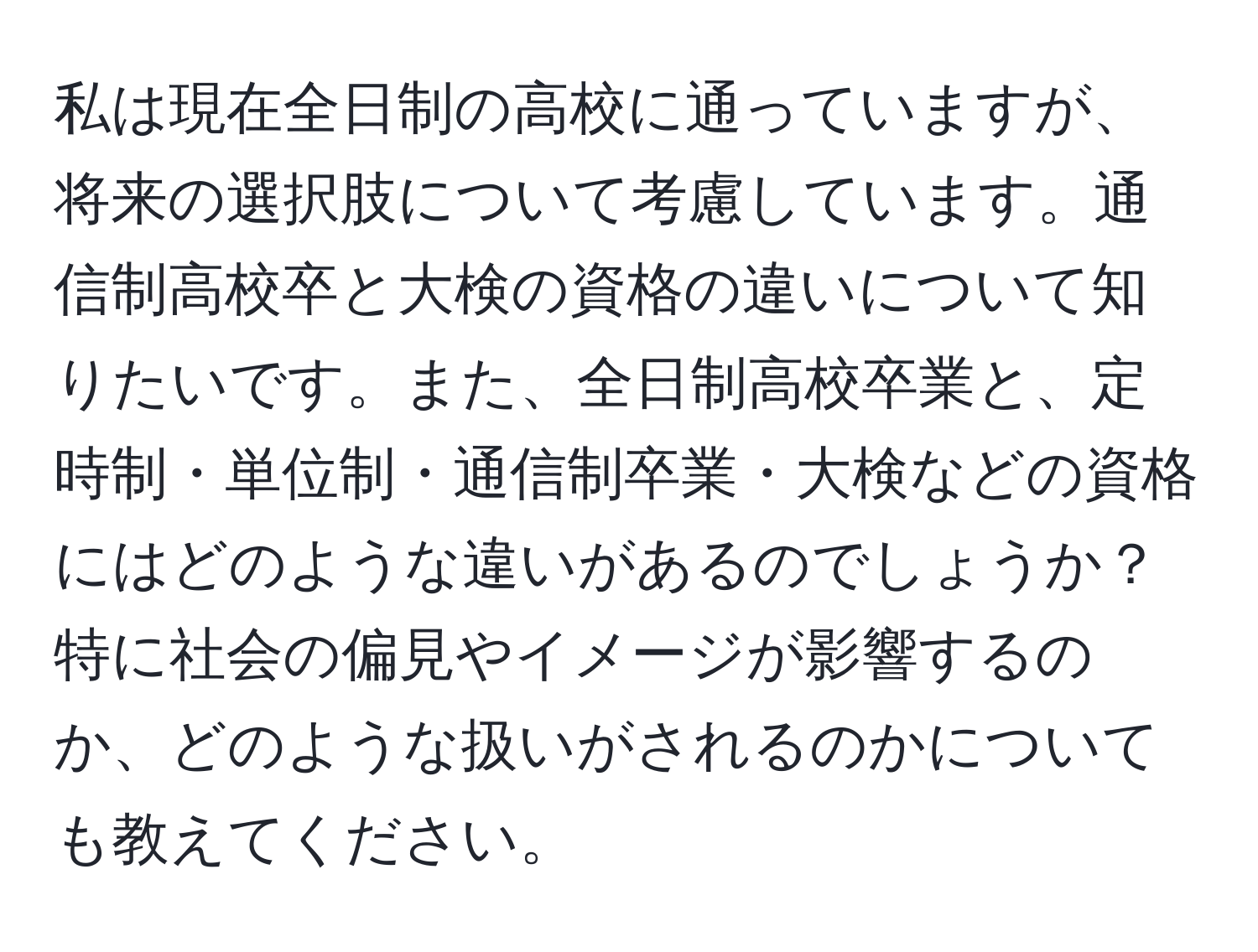 私は現在全日制の高校に通っていますが、将来の選択肢について考慮しています。通信制高校卒と大検の資格の違いについて知りたいです。また、全日制高校卒業と、定時制・単位制・通信制卒業・大検などの資格にはどのような違いがあるのでしょうか？特に社会の偏見やイメージが影響するのか、どのような扱いがされるのかについても教えてください。