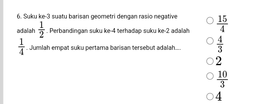 Suku ke -3 suatu barisan geometri dengan rasio negative
adalah  1/2 . Perbandingan suku ke -4 terhadap suku ke -2 adalah
 15/4 
 1/4 . Jumlah empat suku pertama barisan tersebut adalah....
 4/3 
2
 10/3 
4