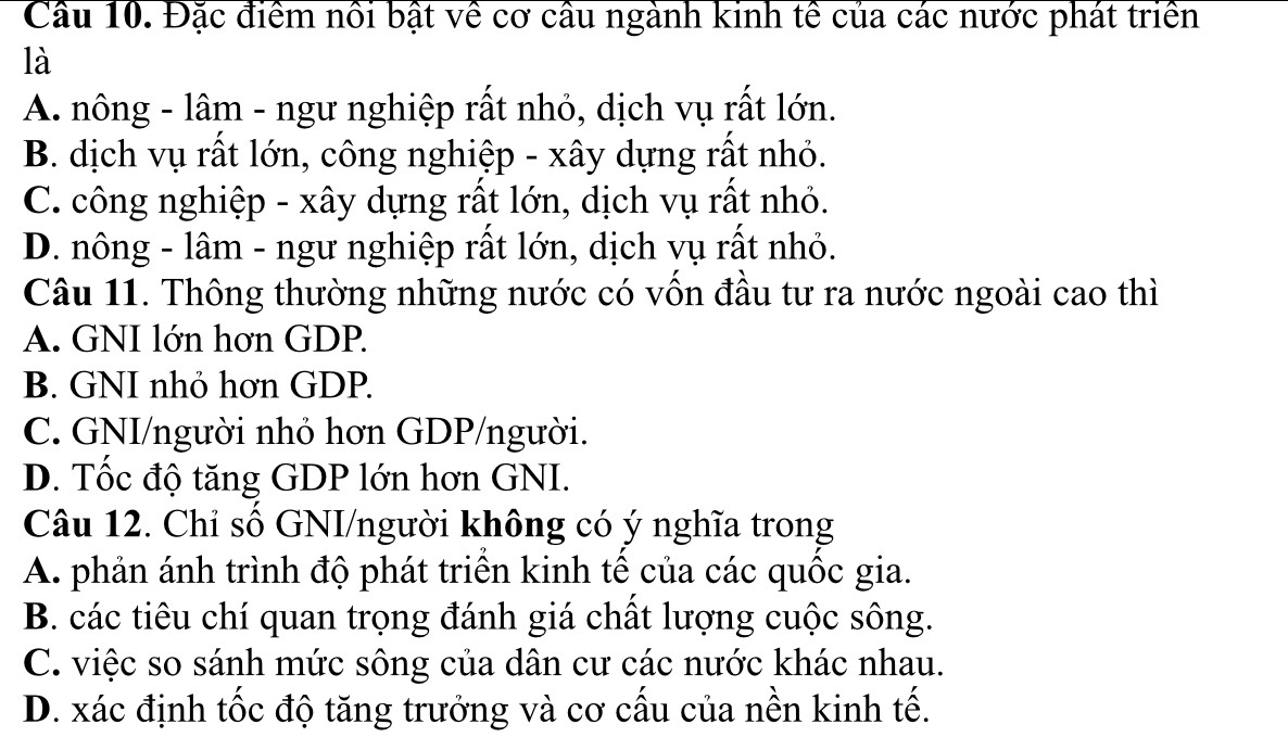 Cầu 10. Đặc điểm nổi bật về cơ cầu ngành kinh tế của các nước phát triển
là
A. nông - lâm - ngư nghiệp rất nhỏ, dịch vụ rất lớn.
B. dịch vụ rất lớn, công nghiệp - xây dựng rất nhỏ.
C. công nghiệp - xây dựng rất lớn, dịch vụ rất nhỏ.
D. nông - lâm - ngư nghiệp rất lớn, dịch vụ rất nhỏ.
Câu 11. Thông thường những nước có vốn đầu tư ra nước ngoài cao thì
A. GNI lớn hơn GDP.
B. GNI nhỏ hơn GDP.
C. GNI/người nhỏ hơn GDP/người.
D. Tốc độ tăng GDP lớn hơn GNI.
Câu 12. Chỉ số GNI/người không có ý nghĩa trong
A. phản ánh trình độ phát triển kinh tế của các quốc gia.
B. các tiêu chí quan trọng đánh giá chất lượng cuộc sông.
C. việc so sánh mức sông của dân cư các nước khác nhau.
D. xác định tốc độ tăng trưởng và cơ cấu của nền kinh tế.