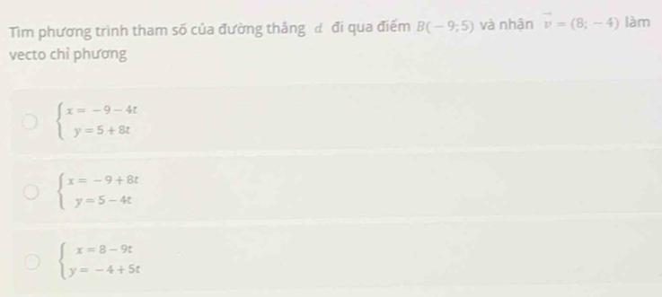 Tim phương trình tham số của đường thắng đ đi qua điểm B(-9;5) và nhận vector v=(8;-4) làm
vecto chỉ phương
beginarrayl x=-9-4t y=5+8tendarray.
beginarrayl x=-9+8t y=5-4tendarray.
beginarrayl x=8-9t y=-4+5tendarray.