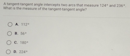 A tangent-tangent angle intercepts two arcs that measure 124° and 236°. 
What is the measure of the tangent-tangent angle?
A. 112°
B. 56°
C. 180°
D. 224°