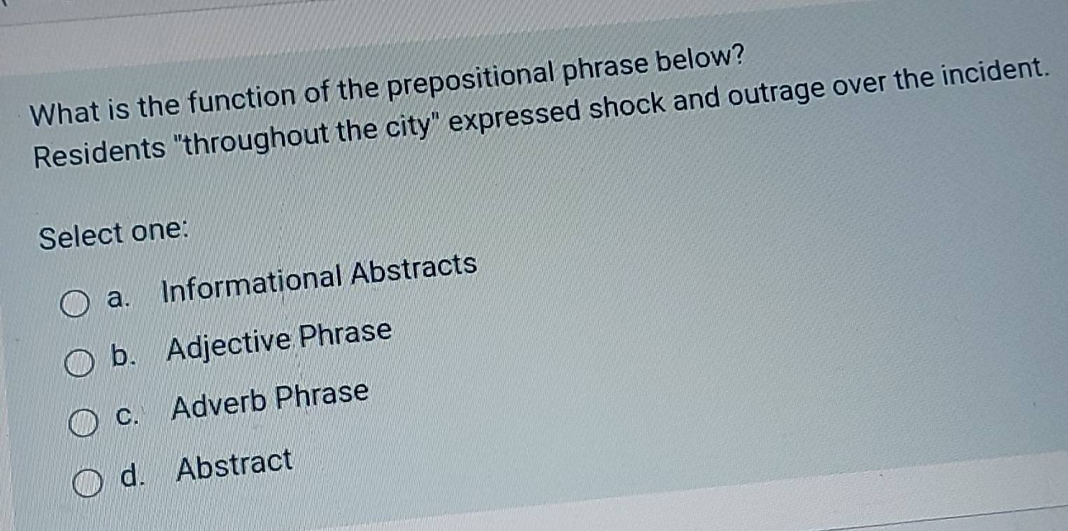 What is the function of the prepositional phrase below?
Residents "throughout the city" expressed shock and outrage over the incident.
Select one:
a. Informational Abstracts
b. Adjective Phrase
c. Adverb Phrase
d. Abstract