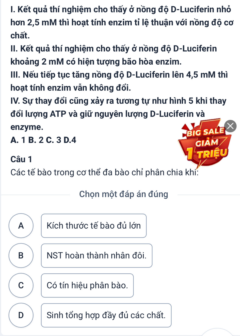 Kết quả thí nghiệm cho thấy ở nồng độ D-Luciferin nhỏ
hơn 2,5 mM thì hoạt tính enzim tỉ lệ thuận với nồng độ cơ
chất.
II. Kết quả thí nghiệm cho thấy ở nồng độ D-Luciferin
khoảng 2 mM có hiện tượng bão hòa enzim.
III. Nếu tiếp tục tăng nồng độ D-Luciferin lên 4,5 mM thì
hoạt tính enzim vẫn không đổi.
IV. Sự thay đổi cũng xảy ra tương tự như hình 5 khi thay
đổi lượng ATP và giữ nguyên lượng D-Luciferin và
enzyme. X
biG SALE
A. 1 B. 2 C. 3 D. 4
GIảM
Câu 1 Itriệu
Các tế bào trong cơ thể đa bào chỉ phân chia khi:
Chọn một đáp án đúng
A Kích thước tế bào đủ lớn
B NST hoàn thành nhân đôi.
C Có tín hiệu phân bào.
D Sinh tổng hợp đầy đủ các chất.