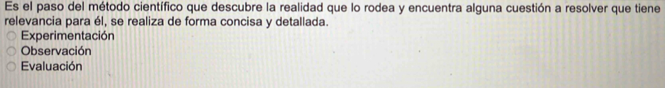 Es el paso del método científico que descubre la realidad que lo rodea y encuentra alguna cuestión a resolver que tiene
relevancia para él, se realiza de forma concisa y detallada.
Experimentación
Observación
Evaluación