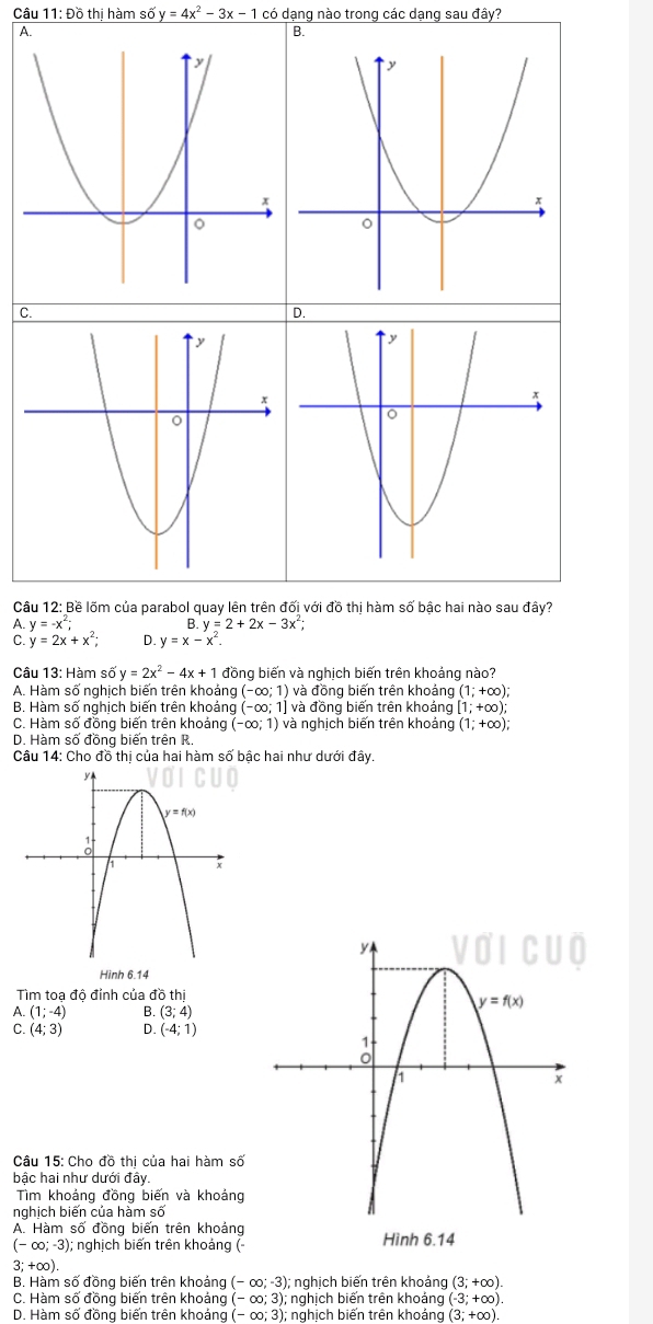 Câu 11:D6 thị hàm số y=4x^2-3x-1 có dạng nào trong các dạng sau đây?
B.
C.
D.
Câu 12: Bề lõm của parabol quay lên trên đối với đồ thị hàm số bậc hai nào sau đây?
A. y=-x^2; B y=2+2x-3x^2;
C y=2x+x^2; D. y=x-x
Câu 13: Hàm số y=2x^2-4x+1 đồng biến và nghịch biến trên khoảng nào?
A. Hàm số nghịch biến trên khoảng (-∈fty ;1) và đồng biến trên khoảng (1;+∈fty );
B. Hàm số nghịch biến trên khoảng (-∈fty ;1] và đồng biến trên khoảng [1;+∈fty );
C. Hàm số đồng biến trên khoảng (-∈fty ;1) và nghịch biến trên khoảng (1;+∈fty )
D. Hàm số đồng biến trên R.
Câu 14: Cho đồ thị của hai hàm số bậc hai như dưới đây.
Hinh 6.14
Tìm toa đô đỉnh của dothi
A. (1;-4) B. (3;4)
C. (4;3) D. (-4;1)
Câu 15: Cho đồ thị của hai hàm số
bậc hai như dưới đây.
Tìm khoảng đồng biến và khoảng
nghịch biến của hàm số
A. Hàm số đồng biến trên khoảng
(-∈fty ;-3); nghịch biến trên khoảng ( Hình 6.14
3; +∞).
B. Hàm số đồng biến trên khoảng (-∈fty ;-3);; nghịch biến trên khoảng (3;+∈fty ).
C. Hàm số đồng biến trên khoảng (-∈fty ;3); nghịch biến trên khoảng (-3;+∈fty ).
D. Hàm số đồng biến trên khoảng (-∈fty ;3); : nghịch biến trên khoáng ( (3;+∈fty )