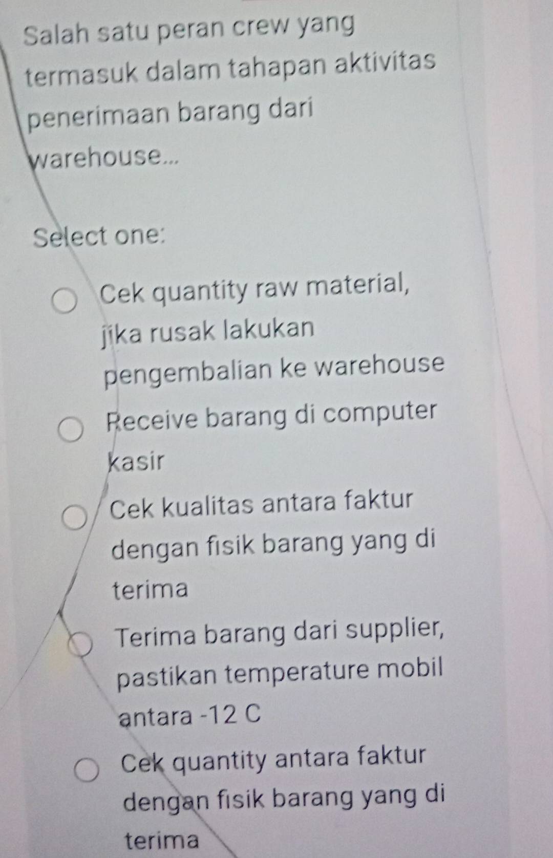 Salah satu peran crew yang
termasuk dalam tahapan aktivitas
penerimaan barang dari
warehouse...
Select one:
Cek quantity raw material,
jika rusak lakukan
pengembalian ke warehouse
Receive barang di computer
kasir
Cek kualitas antara faktur
dengan fisik barang yang di
terima
Terima barang dari supplier,
pastikan temperature mobil
antara - 12 C
Cek quantity antara faktur
dengan fisik barang yang di
terima