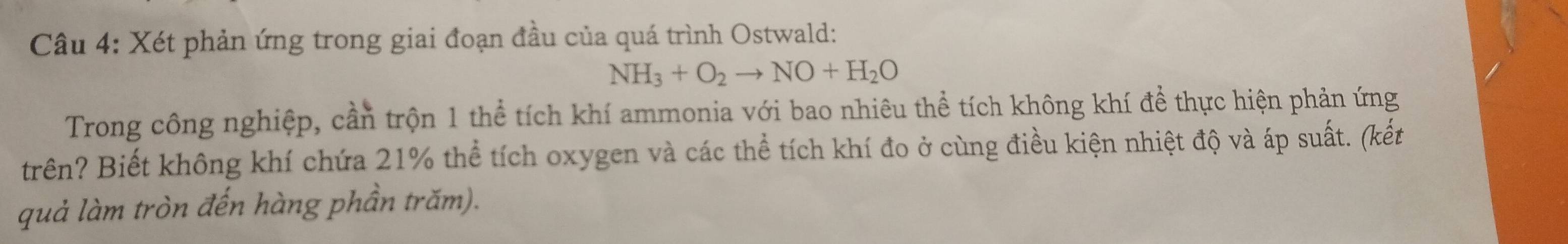 Xét phản ứng trong giai đoạn đầu của quá trình Ostwald:
NH_3+O_2to NO+H_2O
Trong công nghiệp, cần trộn 1 thể tích khí ammonia với bao nhiêu thể tích không khí để thực hiện phản ứng 
trên? Biết không khí chứa 21% thể tích oxygen và các thể tích khí đo ở cùng điều kiện nhiệt độ và áp suất. (kết 
quả làm tròn đến hàng phần trăm).