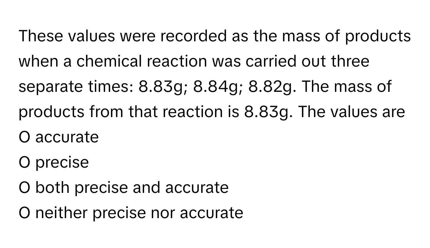 These values were recorded as the mass of products when a chemical reaction was carried out three separate times: 8.83g; 8.84g; 8.82g. The mass of products from that reaction is 8.83g. The values are
O accurate
O precise
O both precise and accurate
O neither precise nor accurate