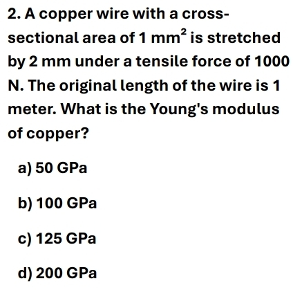 A copper wire with a cross-
sectional area of 1mm^2 is stretched
by 2 mm under a tensile force of 1000
N. The original length of the wire is 1
meter. What is the Young's modulus
of copper?
a) 50 GPa
b) 100 GPa
c) 125 GPa
d) 200 GPa