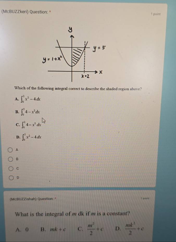 (McBUZZkeri) Question: * 1 point
Which of the following integral correct to describe the shaded region above?
A. ∈t _0^(2x^2)-4dx
B. ∈t _0^(54-x^2)dx
C. ∈t _0^(24-x^2)dx
D. ∈t _0^(5x^2)-4dx
A
B
C
D
(McBUZZishah) Question: 1 point
What is the integral of m dk if m is a constant?
A. 0 B. mk+c C.  m^2/2 +c D.  mk^2/2 +c