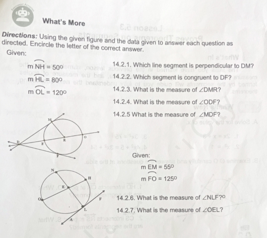 What's More 
Directions: Using the given figure and the data given to answer each question as 
directed. Encircle the letter of the correct answer. 
Given:
mwidehat NH=50° 14.2.1. Which line segment is perpendicular to DM?
mwidehat HL=80° 14.2.2. Which segment is congruent to DF?
mwidehat OL=120° 14.2.3. What is the measure of ∠ DMR ? 
14.2.4. What is the measure of ∠ ODF ? 
14.2.5 What is the measure of ∠ MDF ? 
Given:
mwidehat EM=55°
mwidehat FO=125°
14.2.6. What is the measure of ∠ NLF?^circ 
14.2.7. What is the measure of ∠ OEL 2