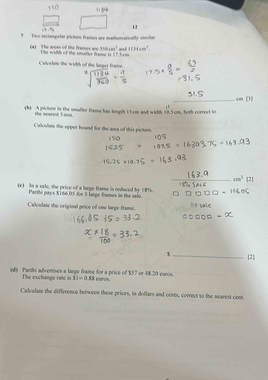 12 
? Two rectangular picture frames are mathematically similar. 
(a) The areas of the frames are 350cm^2 and 1134cm^2. 
The width of the smaller frame is 17.5 cm. 
Calculate the width of the larger frame. 
_ 
_ cm [3] 
(b) A picture in the smaller frame has length 15cm and width 10.5 cm, both correct to 
the nearest 5mm. 
Calculate the upper bound for the area of this picture. 
_ cm^2 [2] 
(c) In a sale, the price of a large frame is reduced by 18%. 
Parthi pays $166.05 for 5 large frames in the sale. 
Calculate the original price of one large frame. 
_ $
[2] 
(d) Parthi advertises a large frame for a price of $57 or 48.20 euros. 
The exchange rate is $1=0.88 euros. 
Calculate the difference between these prices, in dollars and cents, correct to the nearest cent.