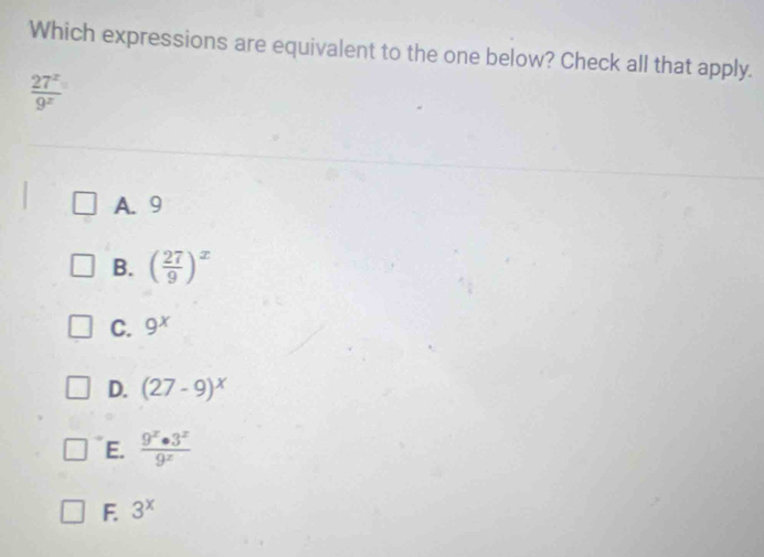 Which expressions are equivalent to the one below? Check all that apply.
 27^x/9^x 
A. 9
B. ( 27/9 )^x
C. 9^x
D. (27-9)^x
E.  9^x· 3^x/9^x 
F. 3^x