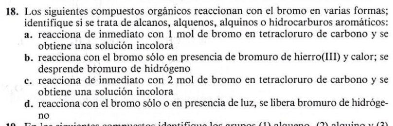 Los siguientes compuestos orgánicos reaccionan con el bromo en varias formas; 
identifique si se trata de alcanos, alquenos, alquinos o hidrocarburos aromáticos: 
a. reacciona de inmediato con 1 mol de bromo en tetracloruro de carbono y se 
obtiene una solución incolora 
b. reacciona con el bromo sólo en presencia de bromuro de hierro(III) y calor; se 
desprende bromuro de hidrógeno 
c. reacciona de inmediato con 2 mol de bromo en tetracloruro de carbono y se 
obtiene una solución incolora 
de reacciona con el bromo sólo o en presencia de luz, se libera bromuro de hidróge- 
no 
(2)