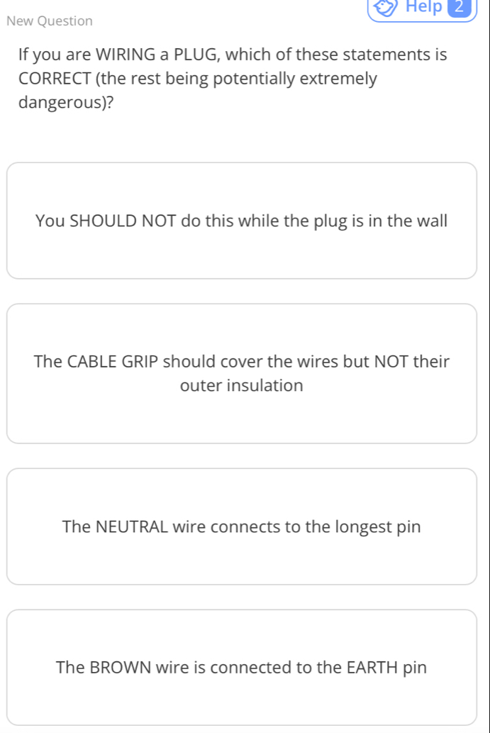 New Question Help( 2
If you are WIRING a PLUG, which of these statements is
CORRECT (the rest being potentially extremely
dangerous)?
You SHOULD NOT do this while the plug is in the wall
The CABLE GRIP should cover the wires but NOT their
outer insulation
The NEUTRAL wire connects to the longest pin
The BROWN wire is connected to the EARTH pin