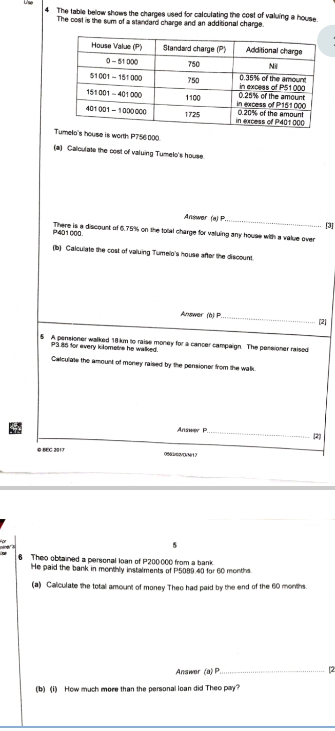 Use 
4 The table below shows the charges used for calculating the cost of valuing a house. 
The cost is the sum of a standard charge and an additional charge. 
Thouse is worth P756000. 
(a) Calculate the cost of valuing Tumelo's house. 
Answer (a)P_ 
[3] 
There is a discount of 6.75% on the total charge for valuing any house with a value over
P401000. 
(b) Calculate the cost of valuing Tumelo's house after the discount. 
Answer (b) P_ [2] 
5 A pensioner walked 18km to raise money for a cancer campaign. The pensioner raised
P3.85 for every kilometre he walked 
Calculate the amount of money raised by the pensioner from the walk. 
Answer P_ 
[2] 
© BEC 2017 0563/02/C/N/17 
níner's 
5 
6 Theo obtained a personal loan of P200000 from a bank 
He paid the bank in monthly instalments of P5089.40 for 60 months. 
(a) Calculate the total amount of money Theo had paid by the end of the 60 months. 
Answer (a) P_ 
[2 
(b) (i) How much more than the personal loan did Theo pay?