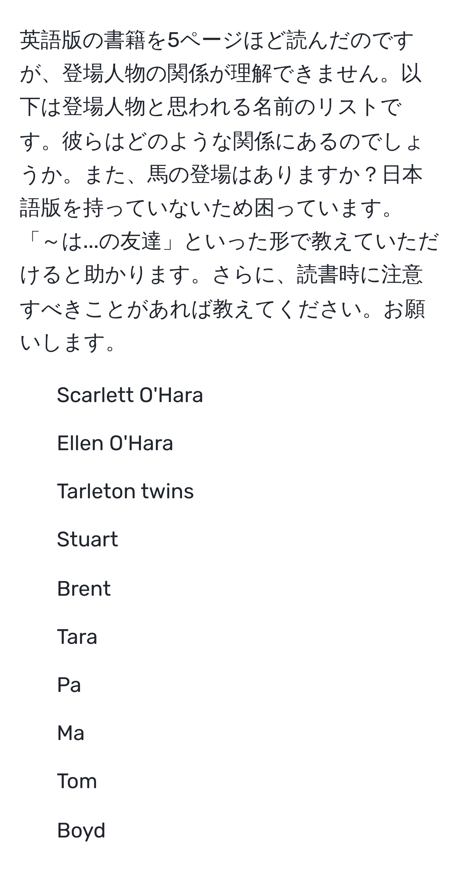 英語版の書籍を5ページほど読んだのですが、登場人物の関係が理解できません。以下は登場人物と思われる名前のリストです。彼らはどのような関係にあるのでしょうか。また、馬の登場はありますか？日本語版を持っていないため困っています。「～は...の友達」といった形で教えていただけると助かります。さらに、読書時に注意すべきことがあれば教えてください。お願いします。  
1. Scarlett O'Hara  
2. Ellen O'Hara  
3. Tarleton twins  
4. Stuart  
5. Brent  
6. Tara  
7. Pa  
8. Ma  
9. Tom  
10. Boyd