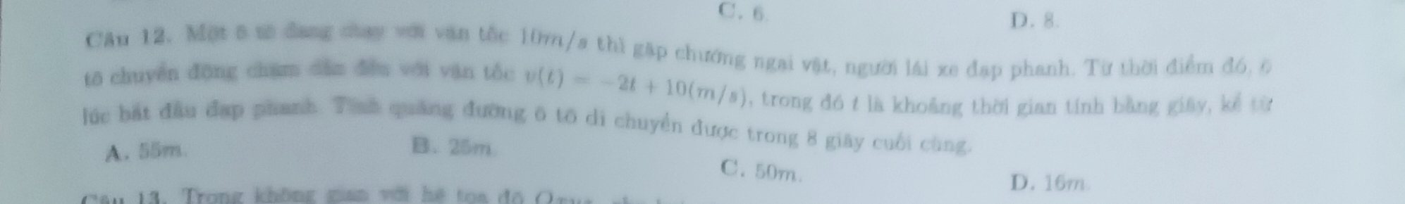 C. 6. D. 8.
Cầu 12. Một 6 tô đang cay với văn tốc 10m/s thì gặp chướng ngai vật, người lái xe đạp phanh. Từ thời điểm đó, 6
tō chuyền đōng chạm dàn dòn với van tốc v(t)=-2t+10(m/s) , trong đó t là khoảng thời gian tính bằng giây, kể từ
lúc bắt đầu đạp phanh. Tinh quảng đường 6 tô di chuyển được trong 8 giây cuối cùng.
A. 55m. B. 25m
C. 50m.
11. Trong không gan với hệ toa đo C
D. 16m