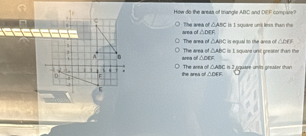 How do the areas of triangle ABC and DEF compare?
1 C
6 The area of △ ABC is 1 square unit less than the
area of △ DEF.
The area of △ ABC is equal to the area of △ DEF
3
The area of △ ABC
2 is 1 square unit greater than the
1 A B area of △ DEF.
The area of △ ABC
-3 2 3 $ 6 7 is 2 quare units greater than
D
F
the area of △ DEF.
-3
E