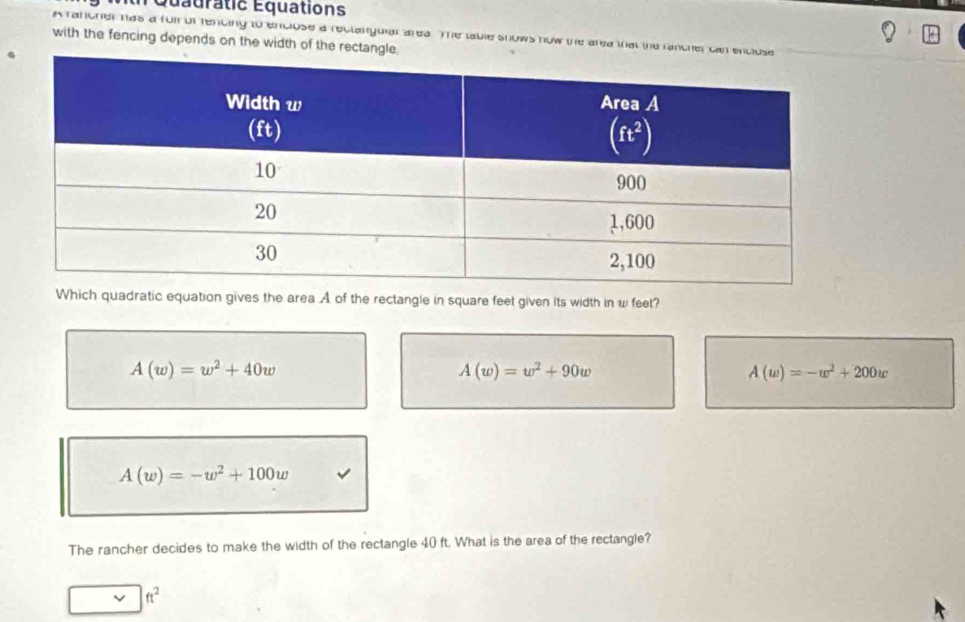 Quadratic Équations
A rancher has a foir of rencing to enclose a reclanguial area. The table snows now the area that the rancher ca
with the fencing depends on the width of the rectangle.
Which quadratic equation gives the area A of the rectangle in square feet given its width in w feet?
A(w)=w^2+40w
A(w)=w^2+90w
A(w)=-w^2+200w
A(w)=-w^2+100w
The rancher decides to make the width of the rectangle 40 ft. What is the area of the rectangle?
ft^2