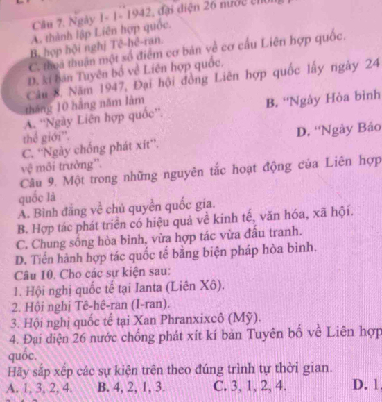 Ngày 1- 1- 1942, đại diện 26 nước th
A. thành lập Liên hợp quốc.
B. hợp hội nghị Tê-hê-ran.
C. thoa thuận một số điểm cơ bản về cơ cấu Liên hợp quốc,
D. kí bản Tuyên bố về Liên hợp quốc.
Câu 8. Năm 1947, Đại hội đồng Liên hợp quốc lấy ngày 24
tháng 10 hằng năm làm
A. ''Ngày Liên hợp quốc''. B. 'Ngày Hòa bình
thể giới''.
C. “Ngày chống phát xít”. D. “Ngày Bảo
vệ môi trường''.
Câu 9. Một trong những nguyên tắc hoạt động của Liên hợp
quốc là
A. Bình đăng về chủ quyền quốc gia.
B. Hợp tác phát triển có hiệu quả về kinh tế, văn hóa, xã hội.
C. Chung sống hòa bình, vừa hợp tác vừa đầu tranh.
D. Tiến hành hợp tác quốc tế bằng biện pháp hòa bình.
Câu 10. Cho các sự kiện sau:
1. Hội nghị quốc tế tại Ianta (Liên Xô).
2. Hội nghị Tê-hê-ran (I-ran).
3. Hội nghị quốc tế tại Xan Phranxixcô (Mỹ).
4. Đại diện 26 nước chống phát xít kí bản Tuyên bố về Liên hợp
quốc.
Hãy sắp xếp các sự kiện trên theo đúng trình tự thời gian.
A. 1, 3, 2, 4. B. 4, 2, 1, 3. C. 3, 1, 2, 4. D. 1