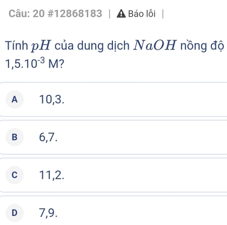 20 #12868183 A , Báo lỗi
Tính pH của dung dịch NaOH nồng độ
1,5.10^(-3)M 2
A 10, 3.
B € 6,7.
c 11, 2.
D € 7,9.