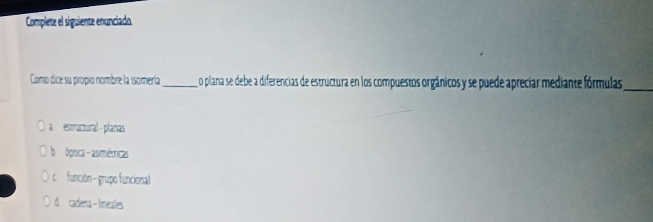 Complete el siguiente enunciado
Como dice su propio nombre la isomería_ o plana se debe a diferencias de estructura en los compuestos orgánicos y se puede aprecíar mediante fórmulas_
estructural - planas
bóptica - asimétricas
cfunción - grupo funcional
d cadena - lineales