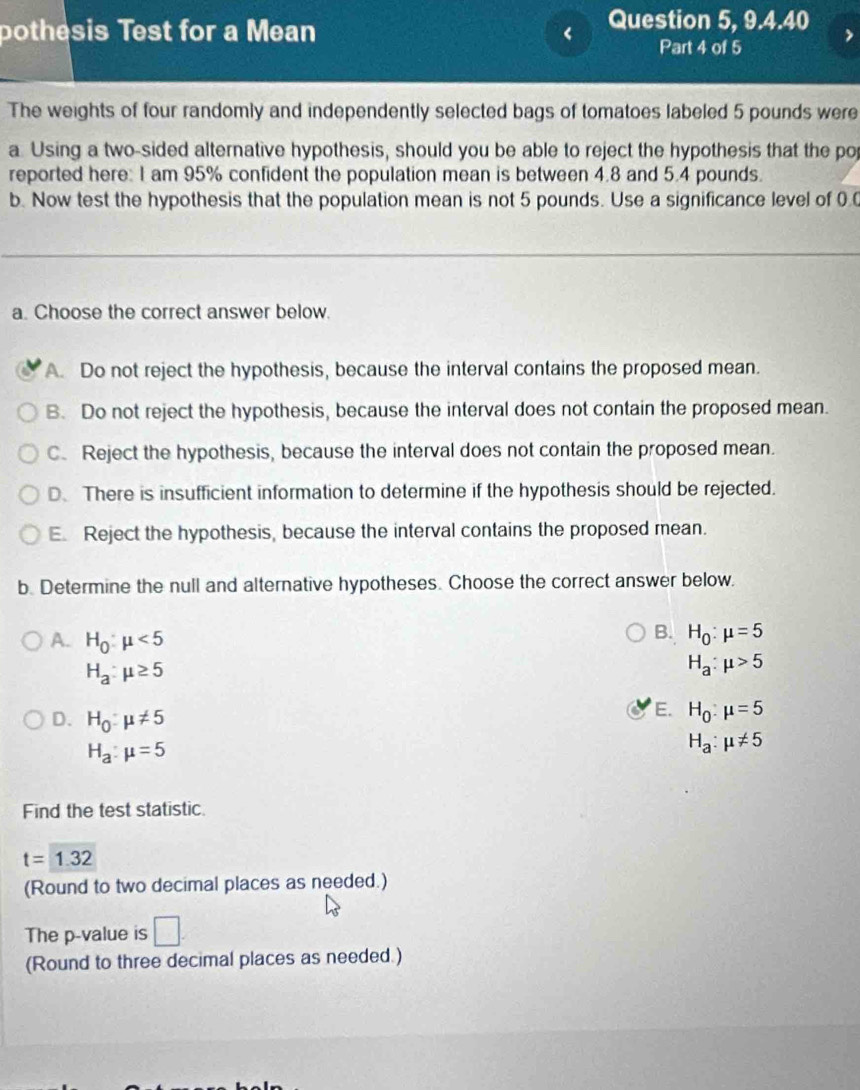 pothesis Test for a Mean < Question 5, 9.4.40
Part 4 of 5
The weights of four randomly and independently selected bags of tomatoes labeled  5 pounds were
a Using a two-sided alternative hypothesis, should you be able to reject the hypothesis that the po
reported here: I am 95% confident the population mean is between 4.8 and 5.4 pounds.
b. Now test the hypothesis that the population mean is not 5 pounds. Use a significance level of 0.0
a. Choose the correct answer below.
A. Do not reject the hypothesis, because the interval contains the proposed mean.
B. Do not reject the hypothesis, because the interval does not contain the proposed mean.
C. Reject the hypothesis, because the interval does not contain the proposed mean.
D. There is insufficient information to determine if the hypothesis should be rejected.
E. Reject the hypothesis, because the interval contains the proposed mean.
b. Determine the null and alternative hypotheses. Choose the correct answer below.
B. H_0:mu =5
A. H_0:mu <5</tex> H_a:mu >5
H_a:mu ≥ 5
D. H_0:mu != 5
E. H_0:mu =5
H_a:mu =5
H_a:mu != 5
Find the test statistic.
t=1.32
(Round to two decimal places as needed.)
The p -value is □. 
(Round to three decimal places as needed.)