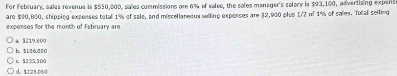 For February, sales revenue is $550,000, sales commissions are 6% of sales, the sales manager's salary is $93,100, advertising expens
are $90,800, shipping expenses total 1% of sale, and miscellaneous selling expenses are $2,900 plus 1/2 of 1% of sales. Total selling
expenses for the month of February are
a. $219,800
b. $186,800
c. $225,300
d. $228,050