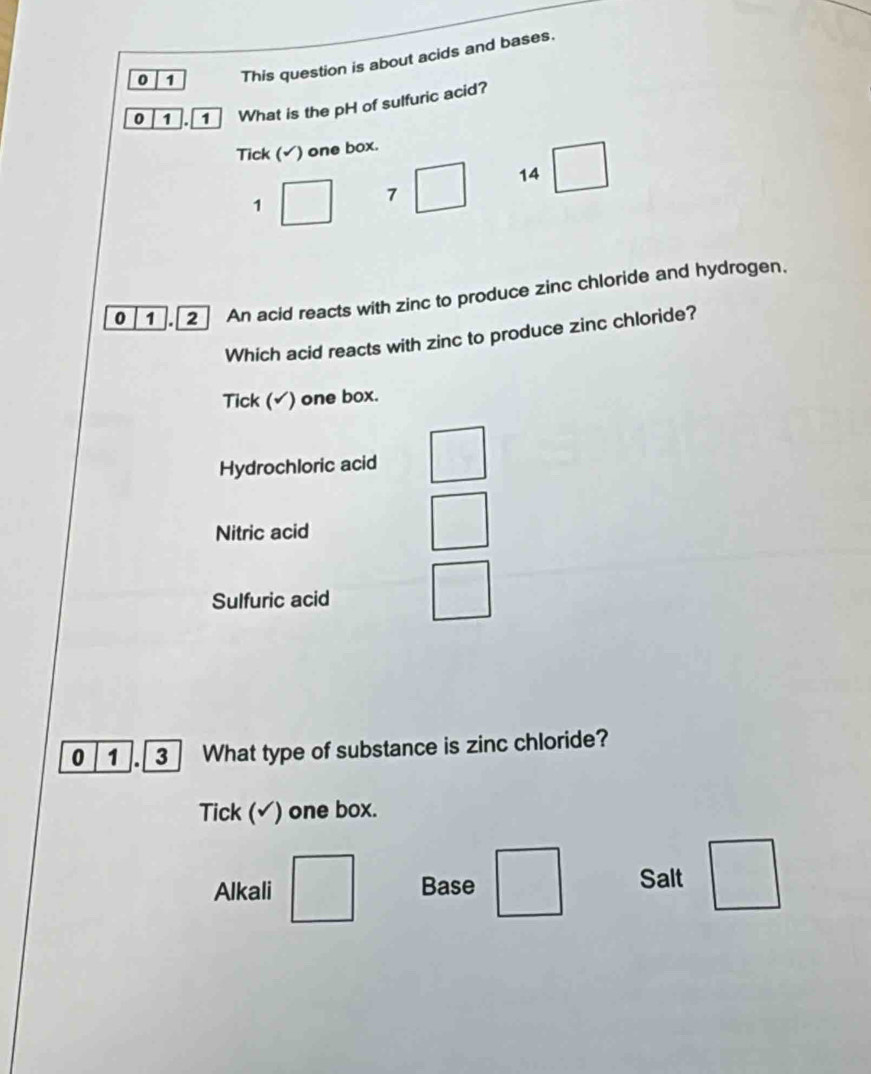 0 1 This question is about acids and bases.
0 1 . 1 What is the pH of sulfuric acid?
Tick (√) one box.
1 □  7 □ 14 □ 
0 1 2 An acid reacts with zinc to produce zinc chloride and hydrogen.
Which acid reacts with zinc to produce zinc chloride?
Tick (√) one box.
Hydrochloric acid
Nitric acid
Sulfuric acid
0 1 3 What type of substance is zinc chloride?
Tick (√) one box.
Alkali □ Base □ Salt