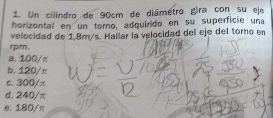 Un cilindro de 90cm de diámetro gira con su eje
horizontal en un torno, adquirido en su superficie una
velocidad de 1,8m/s. Hallar la velocidad del eje del torno en
rpm.
a. 100/π
b. 120/π
c. 300/π
d. 240/π
e. 180/π