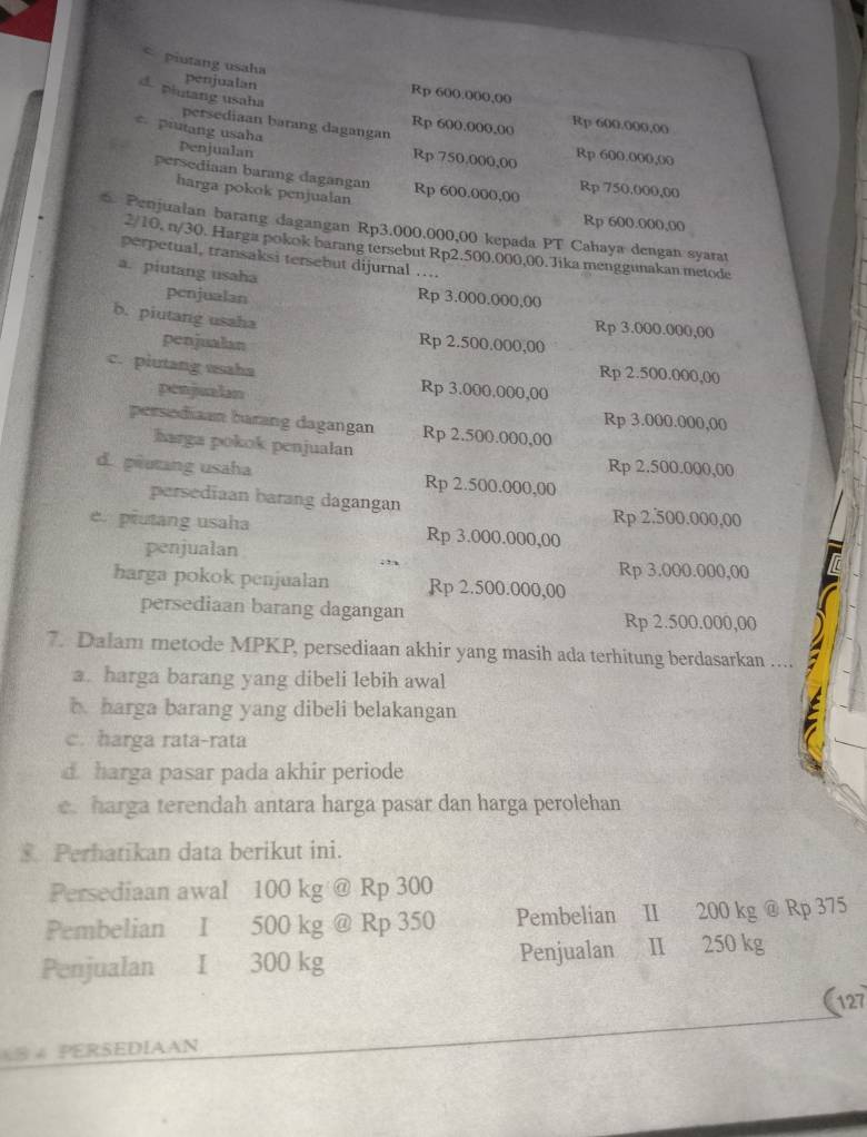 piutang usaha penjualan
d. plutang usaha
Rp 600.000,00
persediaan barang dagangan
Rp 600.000,00 Rp 600.000,00
piutang usaha penjualan
Rp 750,000,00 Rp 600.000,00
persediaan barang dagangan Rp 600.000,00 Rp 750.000,00
harga pokok penjualan
Rp 600.000,00
6. Penjualan barang dagangan Rp3.000.000,00 kepada PT Cahaya dengan syarat
2/10, n/30. Harga pokok barang tersebut Rp2.500,000,00. Jika menggunakan metode
perpetual, transaksi tersebut dijurnal ....
a. piutang usaha Rp 3.000.000,00
penjualan
b. piutang usaha Rp 2.500.000,00
Rp 3.000.000,00
penjualan
Rp 2.500.000,00
c. piutang usaha Rp 3.000,000,00
penjualan Rp 3.000.000,00
persodiaan barang dagangan Rp 2.500.000,00
harga pokok penjualan Rp 2.500.000,00
d. piutang usaha Rp 2.500.000,00
persediaan barang dagangan
Rp 2.500.000,00
e. piutang usaha Rp 3.000.000,00
penjualan
Rp 3.000.000,00
harga pokok penjualan Rp 2.500.000,00
persediaan barang dagangan Rp 2.500.000,00
7. Dalam metode MPKP, persediaan akhir yang masih ada terhitung berdasarkan ....
a. harga barang yang dibeli lebih awal
b. harga barang yang dibeli belakangan
c. harga rata-rata
d. harga pasar pada akhir periode
e. harga terendah antara harga pasar dan harga perolehan
Perhatikan data berikut ini.
Persediaan awal 100 kg @ Rp 300
Pembelian I 500 kg @ Rp 350 Pembelian II 200 kg @ Rp 375
Penjualan Ⅰ 300 kg Penjualan  II 250 kg
(127
8 4 PERSEDIAAN