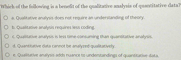 Which of the following is a benefit of the qualitative analysis of quantitative data?
a. Qualitative analysis does not require an understanding of theory.
b. Qualitative analysis requires less coding.
c. Qualitative analysis is less time-consuming than quantitative analysis.
d. Quantitative data cannot be analyzed qualitatively.
e. Qualitative analysis adds nuance to understandings of quantitative data.