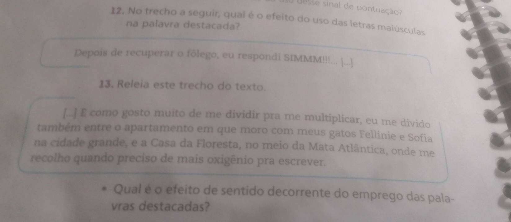 desse sinal de pontuação? 
12. No trecho a seguir, qual é o efeito do uso das letras maiúsculas 
na palavra destacada? 
Depois de recuperar o fôlego, eu respondi SIMMM!!!... [...] 
13, Releia este trecho do texto. 
[...] E como gosto muito de me dividir pra me multiplicar, eu me divido 
também entre o apartamento em que moro com meus gatos Fellinie e Sofia 
na cidade grande, e a Casa da Floresta, no meio da Mata Atlântica, onde me 
recolho quando preciso de mais oxigênio pra escrever. 
Qual é o efeito de sentido decorrente do emprego das pala- 
vras destacadas?