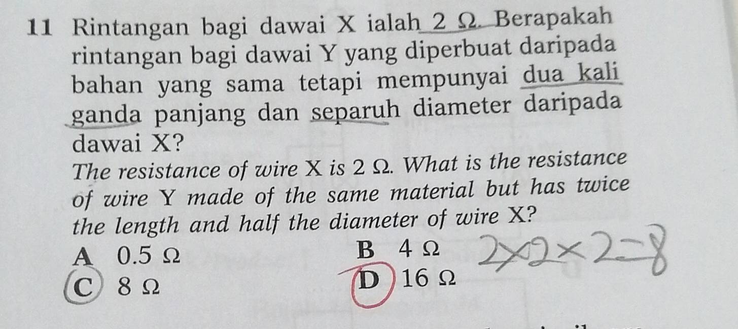 Rintangan bagi dawai X ialah 2 Ω. Berapakah
rintangan bagi dawai Y yang diperbuat daripada
bahan yang sama tetapi mempunyai dua kali
ganda panjang dan separuh diameter daripada
dawai X?
The resistance of wire X is 2 Ω. What is the resistance
of wire Y made of the same material but has twice
the length and half the diameter of wire X?
A 0.5Ω B 4 Ω
c 8 Ω D 16Ω