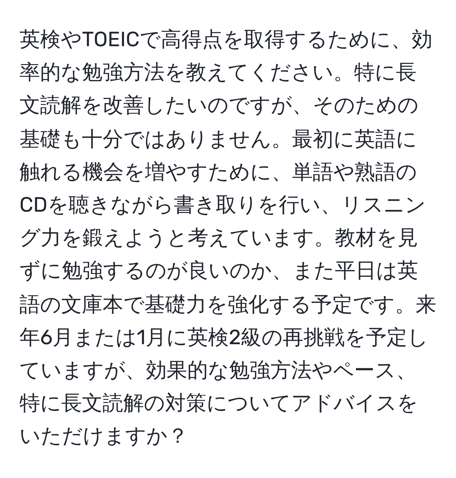 英検やTOEICで高得点を取得するために、効率的な勉強方法を教えてください。特に長文読解を改善したいのですが、そのための基礎も十分ではありません。最初に英語に触れる機会を増やすために、単語や熟語のCDを聴きながら書き取りを行い、リスニング力を鍛えようと考えています。教材を見ずに勉強するのが良いのか、また平日は英語の文庫本で基礎力を強化する予定です。来年6月または1月に英検2級の再挑戦を予定していますが、効果的な勉強方法やペース、特に長文読解の対策についてアドバイスをいただけますか？