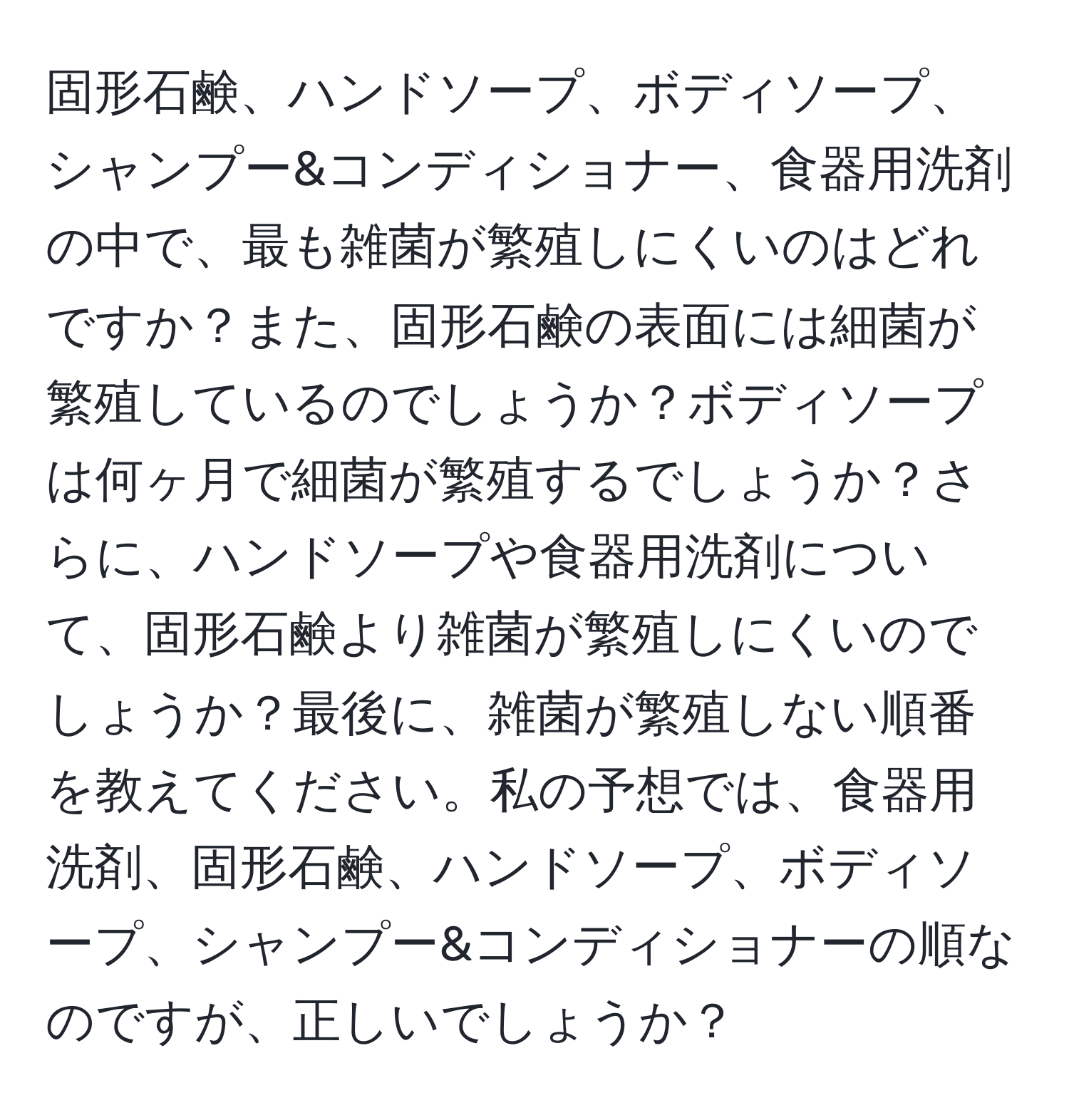 固形石鹸、ハンドソープ、ボディソープ、シャンプー&コンディショナー、食器用洗剤の中で、最も雑菌が繁殖しにくいのはどれですか？また、固形石鹸の表面には細菌が繁殖しているのでしょうか？ボディソープは何ヶ月で細菌が繁殖するでしょうか？さらに、ハンドソープや食器用洗剤について、固形石鹸より雑菌が繁殖しにくいのでしょうか？最後に、雑菌が繁殖しない順番を教えてください。私の予想では、食器用洗剤、固形石鹸、ハンドソープ、ボディソープ、シャンプー&コンディショナーの順なのですが、正しいでしょうか？