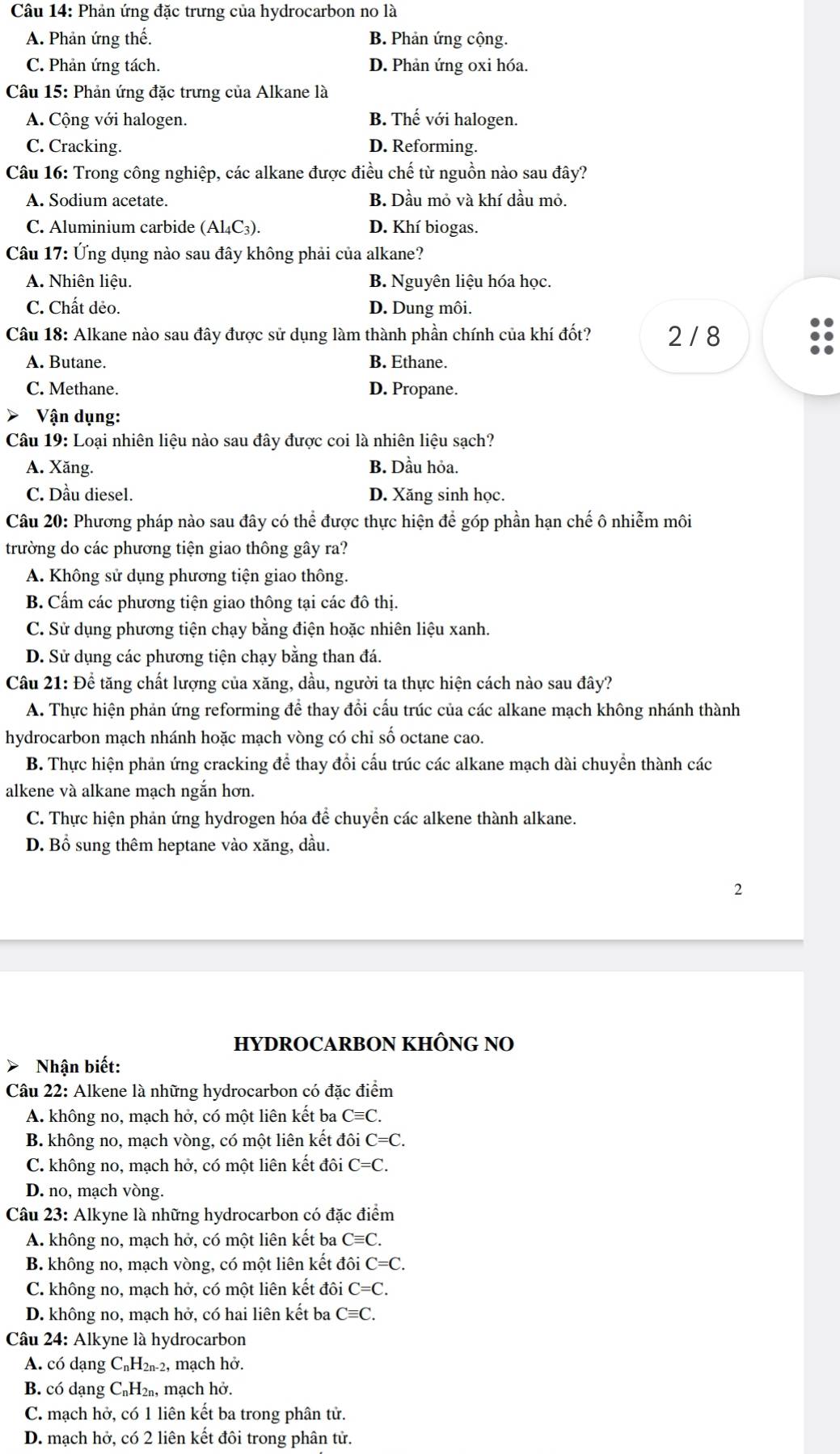 Phản ứng đặc trưng của hydrocarbon no là
A. Phản ứng thế. B. Phản ứng cộng.
C. Phản ứng tách. D. Phản ứng oxi hóa.
Câu 15: Phản ứng đặc trưng của Alkane là
A. Cộng với halogen. B. Thế với halogen.
C. Cracking. D. Reforming.
Câu 16: Trong công nghiệp, các alkane được điều chế từ nguồn nào sau đây?
A. Sodium acetate. B. Dầu mỏ và khí dầu mỏ.
C. Aluminium carbide (Al₄C₃). D. Khí biogas.
Câu 17: Ứng dụng nào sau đây không phải của alkane?
A. Nhiên liệu. B. Nguyên liệu hóa học.
C. Chất dẻo. D. Dung môi.
Câu 18: Alkane nào sau đây được sử dụng làm thành phần chính của khí đốt? 2 / 8
A. Butane. B. Ethane.
C. Methane. D. Propane.
Vận dụng:
Câu 19: Loại nhiên liệu nào sau đây được coi là nhiên liệu sạch?
A. Xăng. B. Dầu hỏa.
C. Dầu diesel. D. Xăng sinh học.
Câu 20: Phương pháp nào sau đây có thể được thực hiện để góp phần hạn chế ô nhiễm môi
trường do các phương tiện giao thông gây ra?
A. Không sử dụng phương tiện giao thông.
B. Cấm các phương tiện giao thông tại các đô thị.
C. Sử dụng phương tiện chạy bằng điện hoặc nhiên liệu xanh.
D. Sử dụng các phương tiện chạy bằng than đá.
Câu 21: Đề tăng chất lượng của xăng, dầu, người ta thực hiện cách nào sau đây?
A. Thực hiện phản ứng reforming để thay đổi cấu trúc của các alkane mạch không nhánh thành
hydrocarbon mạch nhánh hoặc mạch vòng có chi số octane cao.
B. Thực hiện phản ứng cracking để thay đổi cấu trúc các alkane mạch dài chuyển thành các
alkene và alkane mạch ngắn hơn.
C. Thực hiện phản ứng hydrogen hóa để chuyển các alkene thành alkane.
D. Bổ sung thêm heptane vào xăng, dầu.
2
HYDROCARBON KHÔNG NO
Nhận biết:
Câu 22: Alkene là những hydrocarbon có đặc điểm
A. không no, mạch hở, có một liên kết ba Cequiv C.
B. không no, mạch vòng, có một liên kết đôi C=C.
C. không no, mạch hở, có một liên kết đôi C=C.
D. no, mạch vòng.
Câu 23: Alkyne là những hydrocarbon có đặc điểm
A. không no, mạch hở, có một liên kết ba Cequiv C.
B. không no, mạch vòng, có một liên kết đôi C=C.
C. không no, mạch hở, có một liên kết đôi C=C.
D. không no, mạch hở, có hai liên kết ba Cequiv C.
Câu 24: Alkyne là hydrocarbon
A. có dạng C_nH_2n-2 , mạch hở.
B. có dạng C₆H₂₁, mạch hở.
C. mạch hở, có 1 liên kết ba trong phân tử.
D. mạch hở, có 2 liên kết đôi trong phân tử.