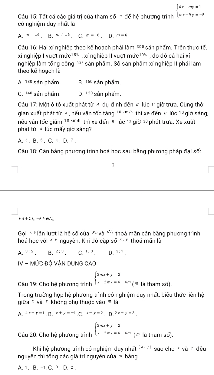 Tất cả các giá trị của tham shat O'm để hệ phương trình beginarrayl 4x-my=1 mx-9y=-5endarray.
có nghiệm duy nhất là
A. m=± 6 B. m!= ± 6 C. m=-6 D. m=6.
Câu 16: Hai xí nghiệp theo kế hoạch phải làm 3 pº sản phẩm. Trên thực tế,
xí nghiệp I vượt mức15* , xí nghiệp II vượt mức1 10% , do đó cả hai xí
nghiệp làm tổng cộng 336 sản phẩm. Số sản phẩm xí nghiệp II phải làm
theo kế hoạch là
A. 80 * sản phẩm. B. 160 sản phẩm.
C. 14º sản phẩm. D. 12º sản phẩm.
Câu 17: Một ô tô xuất phát từ 4 dự định đến B lúc 11 giờ trưa. Cùng thời
gian xuất phát từ A , nếu vận tốc tăng 10km/h thì xe đến ē lúc 10 giờ sáng;
nếu vận tốc giảm 1 0 km/h thì xe đến β lúc 12 giờ 30 phút trưa. Xe xuất
phát từ A lúc mấy giờ sáng?
A. 6 . B. 5 . C. 4 . D. 7 .
Câu 18: Cân bằng phương trình hoá học sau bằng phương pháp đại số:
3
Fe+Cl_2to FeCl_3
Gọi * lần lượt là hệ số của Fe và Cl_2 thoả mãn cân bằng phương trình
hoá học với *" nguyên. Khi đó cặp số *'Ý thoả mãn là
A. 3;2. B. 2;3 C. 1;3_. D. 3;1.
IV - MỨC ĐỘ VẬN DỤNG CAO
* Câu 19: Cho hệ phương trình beginarrayl 2mx+y=2 x+2my=4-4mendarray. (' là tham số).
Trong trường hợp hệ phương trình có nghiệm duy nhất, biểu thức liên hệ
giữa * và ½ không phụ thuộc vào m là
A. 4x+y=1. B. x+y=-1.C. x-y=2. D. 2x+y=3.
Câu 20: Cho hệ phương trình beginarrayl 2mx+y=2 x+2my=4-4mendarray. (m là tham số).
Khi hệ phương trình có nghiệm duy nhất (x;y) sao cho x và Ý đều
nguyên thì tổng các giá trị nguyên của ' bằng
A. 1. B. -1.C. 0 . D. 2 .