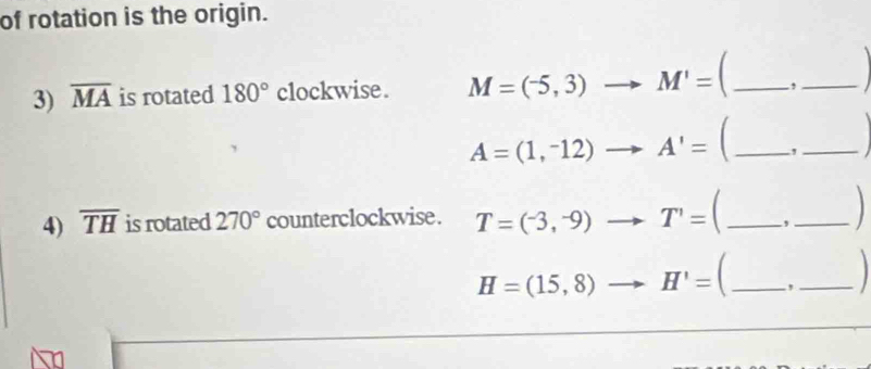 of rotation is the origin. 
3) overline MA is rotated 180° clockwise . M=(-5,3)to M'= _,_
A=(1,^-12)to A'= _,_ 
4) overline TH is rotated 270° counterclockwise . T=(-3,^-9)to T'= _, ._
H=(15,8)to H'= C_ ,_
