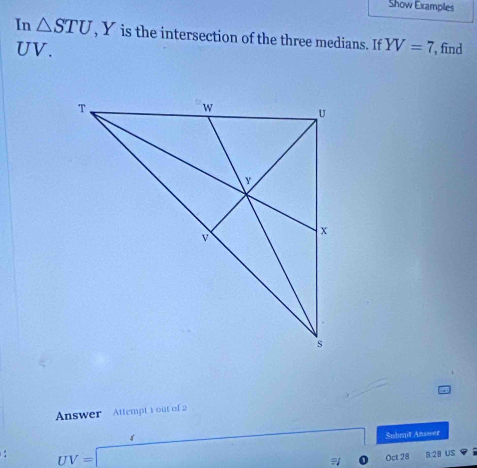 Show Examples 
In △ STU , Y is the intersection of the three medians. If YV=7 find
UV. 
Answer Attempt 1 out of 2 
: UV=□ Submit Answer 
Oct 28 8.28 US