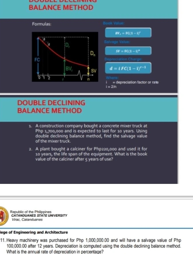 BALANCE METHOD
Formulas: Book Value:
BV_r=FC(1-1)^r
Salvage Value:
SV=FC(1-1)^n
Depreciation Charge
d=iFC(1-i)^r-1
Where:
i= depreciation factor or ra1e
i=2/n
DOUBLE DECLINING
BALANCE METHOD
1. A construction company bought a concrete mixer truck at
Php 1,700,000 and is expected to last for 10 years. Using
double declining balance method, find the salvage value
of the mixer truck.
2. A plant bought a calciner for Php220,000 and used it for
10 years, the life span of the equipment. What is the book
value of the calciner after 5 years of use?
Republic of the Philippines
CATANDUANES STATE UNIVERSITY
Virac, Catanduanes
lege of Engineering and Architecture
11. Heavy machinery was purchased for Php 1,000,000.00 and will have a salvage value of Php
100,000.00 after 12 years. Depreciation is computed using the double declining balance method.
What is the annual rate of depreciation in percentage?
