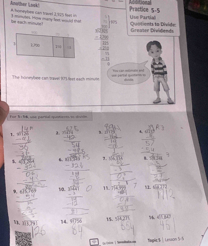 Additional
Another Look! Practice 5-5
A honeybee can travel 2,925 feet in
Use Partial
3 minutes. How many feet would that
be each minute?
5 Quotients to Divide:
Greater Dividends
The honeybee can travel 975 feet each minute.
For 1-16, use partial quotients to divide.
1. 9)126 2. '474 3. 2)179 4. 6)23
5. beginarrayr 4encloselongdiv 3,264endarray 6. beginarrayr 8encloselongdiv 3,349endarray 7. beginarrayr 3encloselongdiv 6,334endarray 8. beginarrayr 5encloselongdiv 8,248endarray
9. beginarrayr 6encloselongdiv 5,769endarray 10. beginarrayr 3encloselongdiv 441endarray 11. 7)4,999 beginarrayr 12.6encloselongdiv 4,272endarray
13. beginarrayr 3encloselongdiv 3,791endarray 14. beginarrayr 9encloselongdiv 756endarray 15. beginarrayr 5encloselongdiv 4,271endarray 16. beginarrayr 4encloselongdiv 1,847endarray
a Go Online | SavvasRealize.com Topic 5 Lesson 5-5